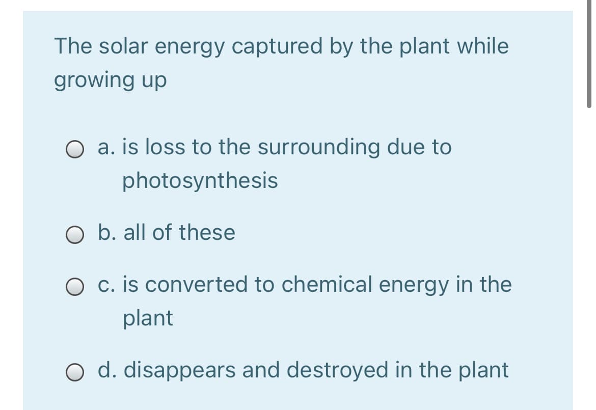 The solar energy captured by the plant while
growing up
O a. is loss to the surrounding due to
photosynthesis
O b. all of these
O c. is converted to chemical energy in the
plant
O d. disappears and destroyed in the plant
