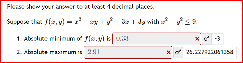 Please show your answer to at least 4 decimal places.
Suppose that f(x, y) = x² − xy + y² - 3x + 3y with x² + y² ≤ 9.
1. Absolute minimum of f(x, y) is 0.33
2. Absolute maximum is 2.91
-3
X26.227922061358