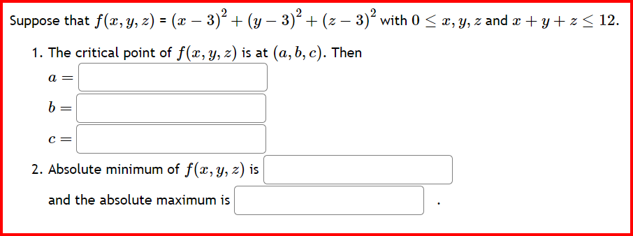 Suppose that f(x, y, z) = (x − 3)² + (y − 3)² + (z − 3)² with 0 ≤ x, y, z and x + y + z ≤ 12.
-
1. The critical point of f(x, y, z) is at (a, b, c). Then
a =
b
=
C=
2. Absolute minimum of f(x, y, z) is
and the absolute maximum is