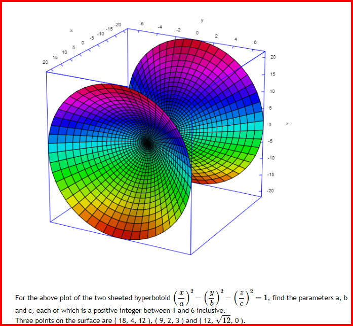 20 15 10 5 0 -8 -70-15 20
す
2
°
24
+
20
15
10
10
0
-5
-10
-15
-20
=1, find the parameters a, b
For the above plot of the two sheeted hyperboloid ⋅ (→² ) ² − ( \ ) ² - (+-) ² =
2
and c, each of which is a positive integer between 1 and 6 inclusive.
Three points on the surface are ( 18, 4, 12 ), ( 9, 2, 3 ) and ( 12, √12, 0).