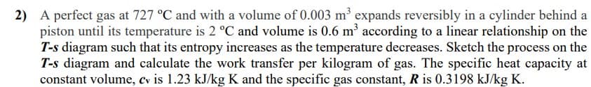 2) A perfect gas at 727 °C and with a volume of 0.003 m³ expands reversibly in a cylinder behind a
piston until its temperature is 2 °C and volume is 0.6 m according to a linear relationship on the
T-s diagram such that its entropy increases as the temperature decreases. Sketch the process on the
T-s diagram and calculate the work transfer per kilogram of gas. The specific heat capacity at
constant volume, cv is 1.23 kJ/kg K and the specific gas constant, R is 0.3198 kJ/kg K.
