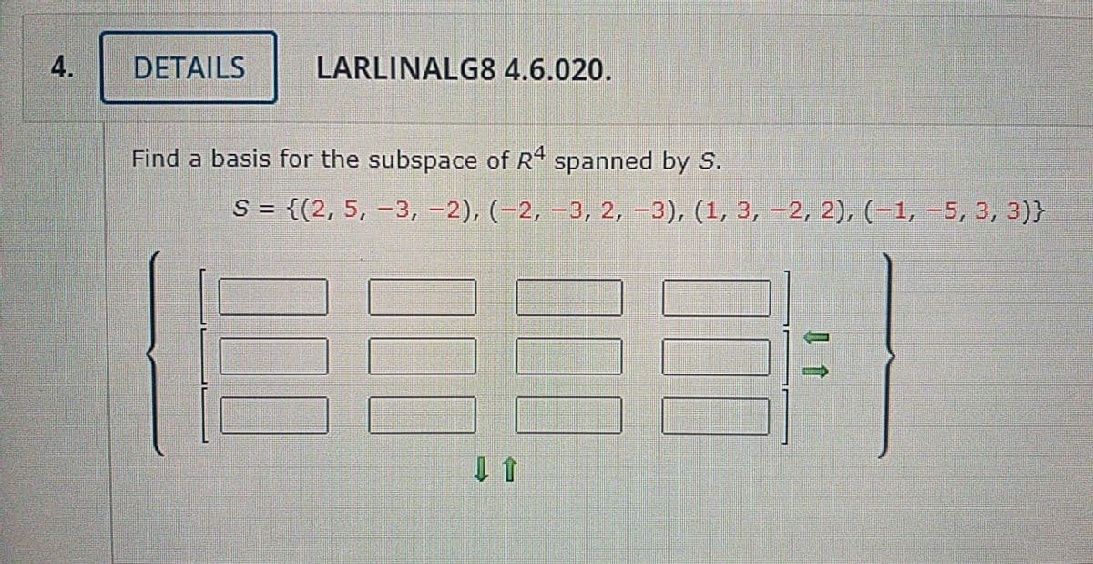 4.
DETAILS
LARLINALG8 4.6.020.
Find a basis for the subspace of R spanned by S.
S = {(2, 5, –3, -2), (-2, –3, 2, -3), (1, 3, –2, 2), (–1, =5, 3, 3)}
