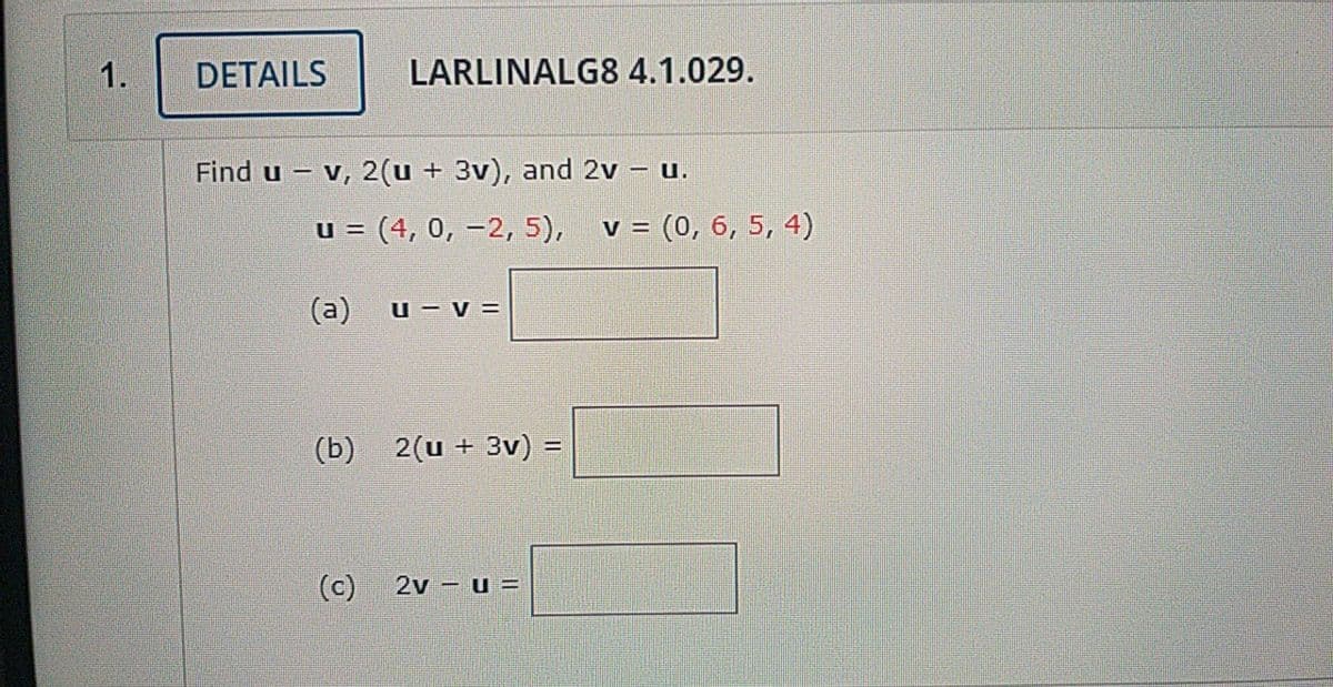 1.
DETAILS
LARLINALG8 4.1.029.
Find u – v, 2(u + 3v), and 2v – u.
u = (4, 0, –2, 5),
v = (0, 6, 5, 4)
%3D
(a)
u – v =
(b)
2(u + 3v) =
(c)
2v - u =
