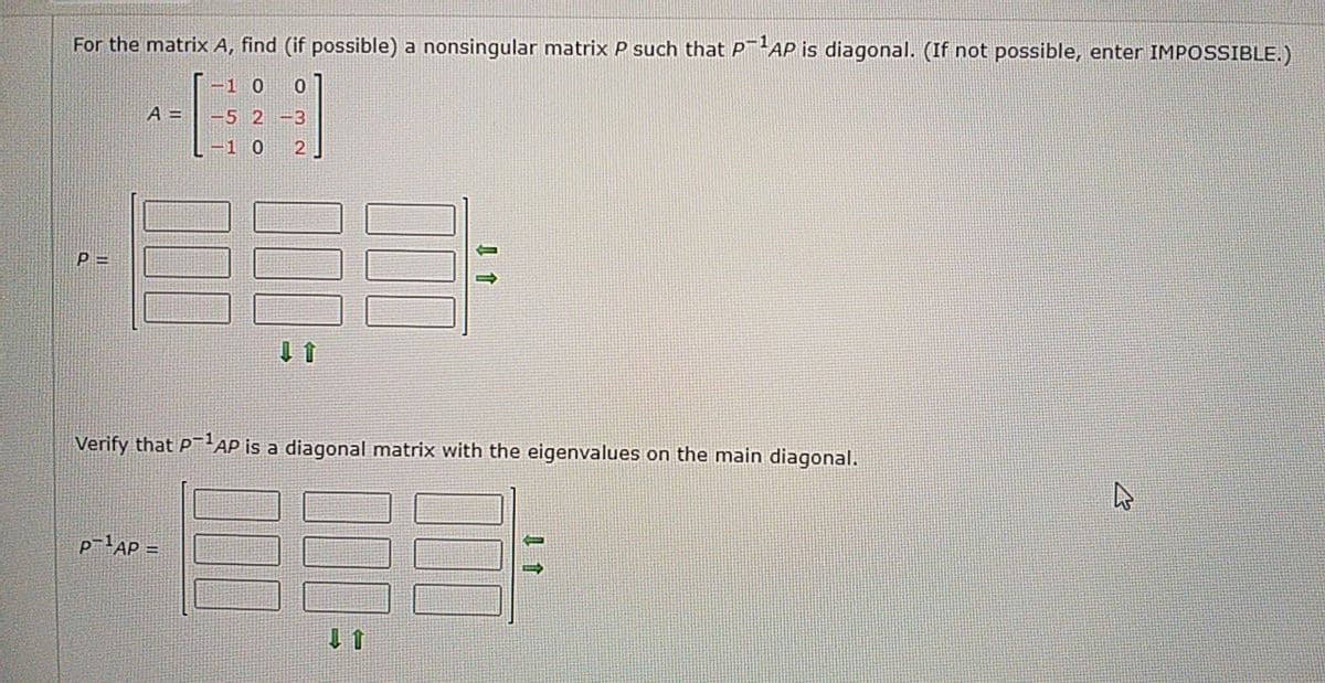 For the matrix A, find (if possible) a nonsingular matrix P such that PAP is diagonal. (If not possible, enter IMPOSSIBLE.)
|-1 0 0
A =| -5 2 -3
-1 0 2
P =
Verify that PAP is a diagonal matrix with the eigenvalues on the main diagonal.
P-lAP =
