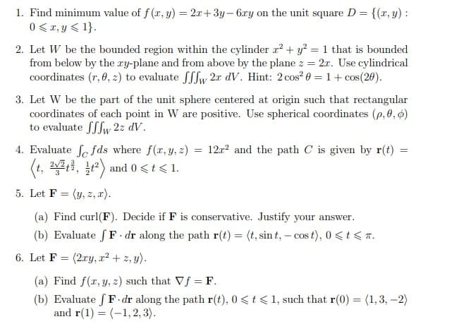 1. Find minimum value of f (r, y) = 2x+3y- 6ry on the unit square D = {(r, y) :
0 < r, y < 1}.
2. Let W be the bounded region within the cylinder r? + y? = 1 that is bounded
from below by the ry-plane and from above by the plane z = 2.x. Use cylindrical
coordinates (r, 0, z) to evaluate ffw 2x dV. Hint: 2cos? 0 = 1+ cos(20).
3. Let W be the part of the unit sphere centered at origin such that rectangular
coordinates of each point in W are positive. Use spherical coordinates (p,0, 6)
to evaluate fSfw 2z dV.
4. Evaluate fe fds where f(x, y, z) = 12r? and the path C is given by r(t)
(t, 221, ) and 0 <t< 1.
5. Let F = (y, z, x).
(a) Find curl(F). Decide if F is conservative. Justify your answer.
(b) Evaluate fF. dr along the path r(t) = (t, sin t, – cos t), 0 <t < T.
6. Let F = (2ry, r² + z, y).
(a) Find f(x, y, z) such that Vf = F.
(b) Evaluate f F dr along the path r(t), 0<t < 1, such that r(0) = (1, 3, –2)
and r(1) = (-1,2, 3).
