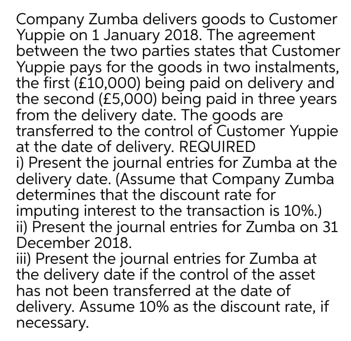 Company Zumba delivers goods to Customer
Yuppie on 1 January 2018. The agreement
between the two parties states that Customer
Yuppie pays for the goods in two instalments,
the first (£10,000) being paid on delivery and
the second (£5,000) being paid in three years
from the delivery date. The goods are
transferred to the control of Customer Yuppie
at the date of delivery. REQUIRED
i) Present the journal entries for Zumba at the
delivery date. (Assume that Company Zumba
determines that the discount rate for
imputing interest to the transaction is 10%.)
ii) Present the journal entries for Zumba on 31
December 2018.
iii) Present the journal entries for Zumba at
the delivery date if the control of the asset
has not been transferred at the date of
delivery. Assume 10% as the discount rate, if
necessary.
