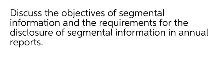 Discuss the objectives of segmental
information and the requirements for the
disclosure of segmental information in annual
reports.
