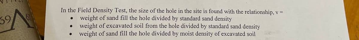 39
In the Field Density Test, the size of the hole in the site is found with the relationship, v =
weight of sand fill the hole divided by standard sand density
weight of excavated soil from the hole divided by standard sand density
●
weight of sand fill the hole divided by moist density of excavated soil