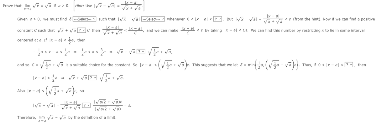 |x - a||
Hint: Use IVx - val = Tx+ Va
Prove that lim Vx = Va if a > 0.
|x - a|
Given ɛ > 0, we must find 8 ---Select--
such that IVx - Val
Select--
whenever 0 < |x - al <? v
But Vx - Va| =
Vx + Va
< ɛ (from the hint). Now if we can find a positive
constant C such that Vx +
C then
|x – a|
<X = al, and we can make Xa ɛ by taking |x – al < Cɛ. We can find this number by restricting x to lie in some interval
centered at a. If |x – al < a, then
a <
Vx +
<X <
+
and so C =
Va + va is a suitable choice for the constant. So |x – al <
+ V.
Je. This suggests that we let 8 = mina,
Thus, if 0 < |x – a| < ? , then
+
|x - al <a
Vx + Va 2 Va + Va.
Also |x - a| <
+ va Je, so
|x - a|
Vx +
(Va/2 + Vā)ɛ
= E.
(Va/2 + Va)
IVx - Val =
Therefore, lim Vx = Va by the definition of a limit.
