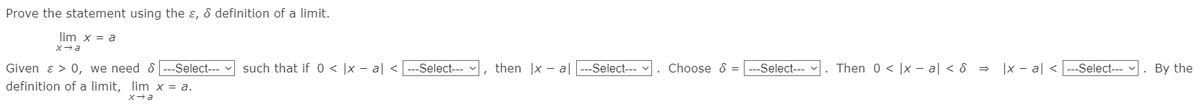 Prove the statement using the ɛ, 8 definition of a limit.
lim x = a
such that if 0 < |x – al <
|x - al < ---Select---
Given ɛ > 0, we need &
definition of a limit, lim x = a.
--Select---
-Select---
then |x - a|
-Select--- -
Choose 8 =
--Select---
Then 0 < |x - a| < & =
. By the
