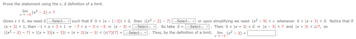 Prove the statement using the ɛ, & definition of a limit.
lim (x2 - 2) = 7
x- -3
Given ɛ > 0, we need &
--Select---
such that if 0 < |x - (-3)| < 8, then |(x2 - 2) – 7|
Select---
or upon simplifying we need |x2 – 9| < ɛ whenever 0 < |x + 3| < 8. Notice that if
|x + 3| < 1, then -1 < x + 3 < 1 = -7 < x - 3 < -5 = |x - 3| <---Select--- . So take 8 =
|(x2 – 2) – 7| = |(x + 3)(x – 3)| = |x + 3||x – 3| < (ɛ/7)(7) = | ---Select---
-Select---
. Then 0 < |x + 3| < 8 = ]x – 3| < 7 and |x + 3| < ɛ/7, so
lim (x2 - 2) =
x - -3
Thus, by the definition of a limit,
