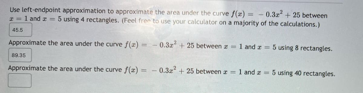 - 0.3x² +25 between
Use left-endpoint approximation to approximate the area under the curve f(x) =
x = 1 and x = 5 using 4 rectangles. (Feel free to use your calculator on a majority of the calculations.)
45.5
Approximate the area under the curve f(x) = – 0.3x + 25 between x = 1 and x = 5 using 8 rectangles.
89.35
Approximate the area under the curve f(x) = – 0.3x² + 25 between x =
1 and x = 5 using 40 rectangles.
