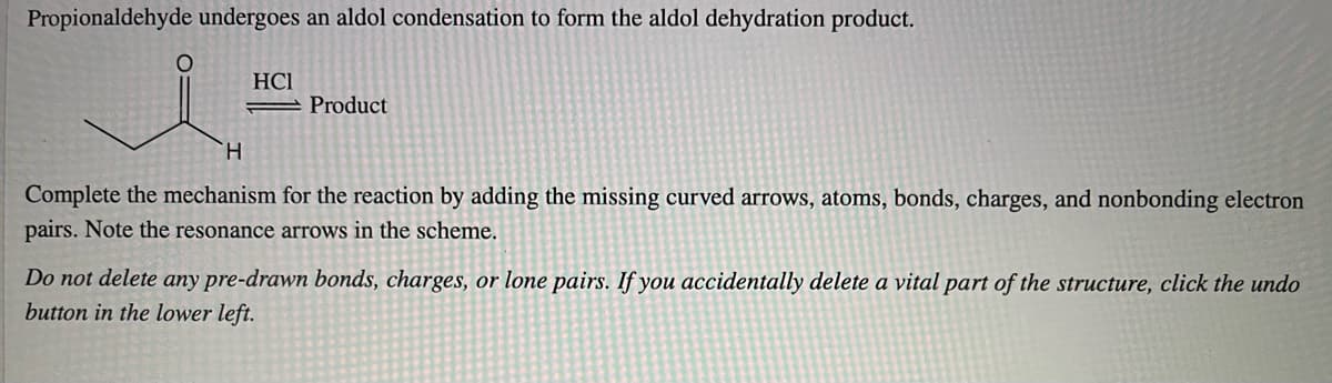 Propionaldehyde undergoes an aldol condensation to form the aldol dehydration product.
HCI
= Product
TH.
Complete the mechanism for the reaction by adding the missing curved arrows, atoms, bonds, charges, and nonbonding electron
pairs. Note the resonance arrows in the scheme.
Do not delete any pre-drawn bonds, charges, or lone pairs. If you accidentally delete a vital part of the structure, click the undo
button in the lower left.

