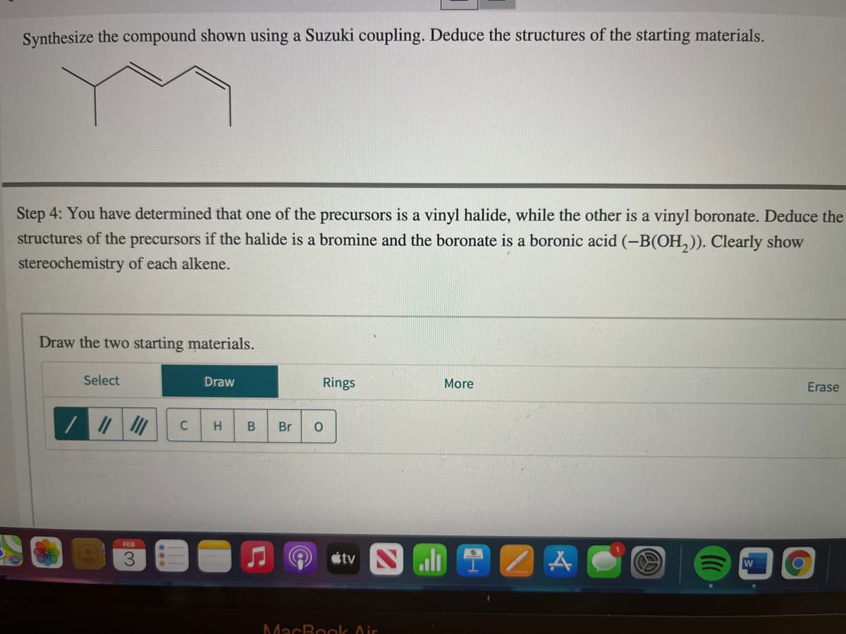 Synthesize the compound shown using a Suzuki coupling. Deduce the structures of the starting materials.
Step 4: You have determined that one of the precursors is a vinyl halide, while the other is a vinyl boronate. Deduce the
structures of the precursors if the halide is a bromine and the boronate is a boronic acid (-B(OH,)). Clearly show
stereochemistry of each alkene.
Draw the two starting materials.
Select
Draw
Rings
More
Erase
Br
FEB
3.
étv N li 1
W
MacBoolk Air
