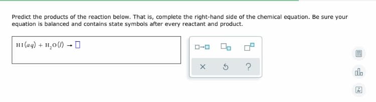 ### Predicting the Products of a Reaction: A Step-by-Step Guide

**Instructions:**

**1. Reaction Provided:**

\[ \text{HI}(\text{aq}) + \text{H}_2\text{O}(\text{l}) \rightarrow \]

**2. Complete the Right-Hand Side of the Chemical Equation:**
- Ensure the equation is balanced.
- Include state symbols for every reactant and product.

**3. Interactive Interface Explanation:**
- The interface provides icons that allow interaction with the equation:
  - **Square icons:** Typically used to indicate different settings or options related to the equation input.
  - **X icon:** Likely represents a "clear" or "reset" function to remove current input.
  - **Circular arrow:** Suggests a "reset" function, allowing you to start over.
  - **Question mark:** Indicates help or hints for solving the equation.

Be meticulous in balancing your chemical equation and using correct state symbols to ensure accuracy in your chemical reaction predictions.