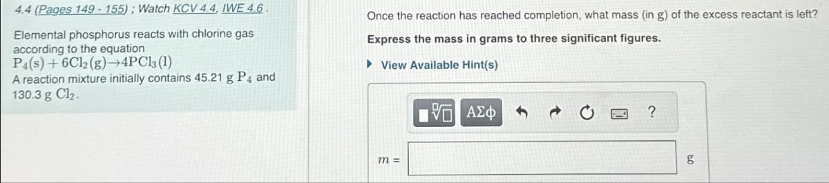 4.4 (Pages 149-155); Watch KCV 4.4, IWE 4.6.
Elemental phosphorus reacts with chlorine gas
according to the equation
P4(s)+6Cl2(g)-4PCls (1)
A reaction mixture initially contains 45.21 g P4 and
130.3 g Cl₂.
Once the reaction has reached completion, what mass (in g) of the excess reactant is left?
Express the mass in grams to three significant figures.
►View Available Hint(s)
m =
ΜΕ ΑΣΦ
3¢
?
g