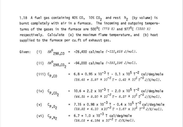 1.18 A fuel gas containing 40% Co, 10% co, and rest N, (by volume) is
burnt completely with air in a furnace. The incoming and outgoing tempera-
tures of the gases in the furnace are 500°c (773 K) and 977°c (1250 K)
respectively. Calculate (a) the maximum flame temperature, and (b) heat
supplied to the furnace per cu. ft of exhaust gas.
Given: (i) AR 298,CO
-26,400 cal/mole (-110,458 J/mol).
(ii) AHO.
298,CO2
-94,000 cal/mole (-393,296 J/mol).
- 6.8 + 0.95 x 10-3 T - 0.1 x 105 T-2 cal/deg/mole
(28.45 + 3.97 x 10 T- 0.42 x 10 J/K/mol).
(111) Cp,co
(iv) Cp,co2
= 10.6 + 2.2 x 10-3 T - 2.0 x 105 12 cal/deg/mole
(44. 35 + 9.20 x 10T- 8.37 x 10 J/K/mol).
(v) Cp,02
= 7.15 x 0.98 x 103T 0.4 x 105 T2 cal/deg/mole
(29.92 + 4.10 x 20-8 T -1.67 x 10 T2 J/K/ mol).
(vi) CP,N2
6.7 + 1.0 x 10-3I cal/deg/mole
(28.03 + 4.184 x 103 T J/K/mol).
%3D
