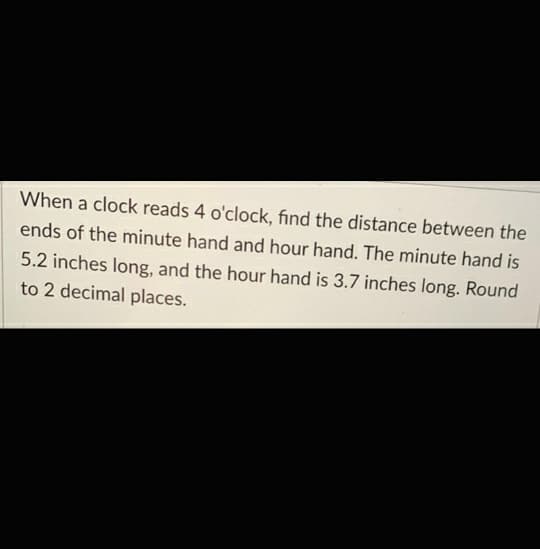 When a clock reads 4 o'clock, find the distance between the
ends of the minute hand and hour hand. The minute hand is
5.2 inches long, and the hour hand is 3.7 inches long. Round
to 2 decimal places.