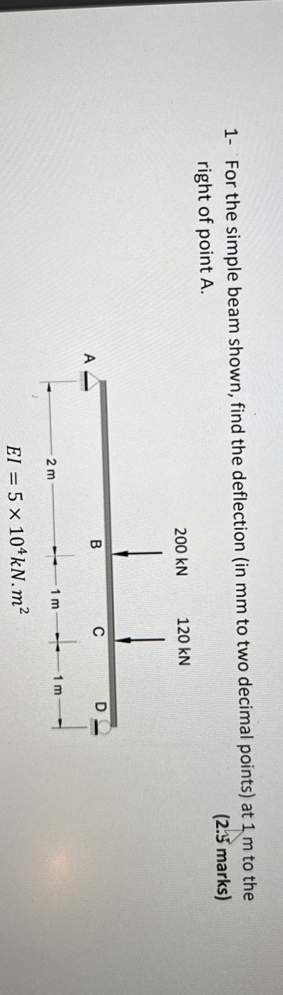 1- For the simple beam shown, find the deflection (in mm to two decimal points) at 1 m to the
right of point A.
A
2 m
200 kN
120 kN
B
C
D
1 m
+
1 m
EI = 5 x 104kN.m²
(2.5 marks)