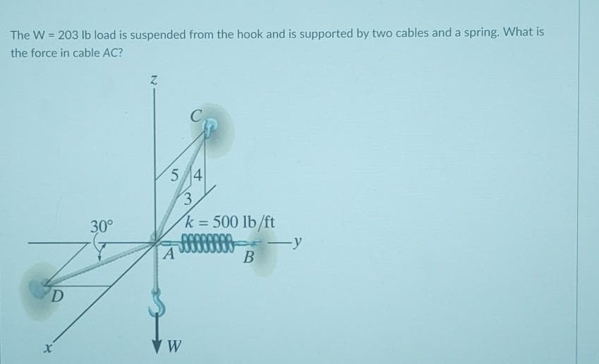 =
The W 203 lb load is suspended from the hook and is supported by two cables and a spring. What is
the force in cable AC?
D
30°
Z
5 4
3.
k = 500 lb/ft
000000
―y
A
B
*
X
W