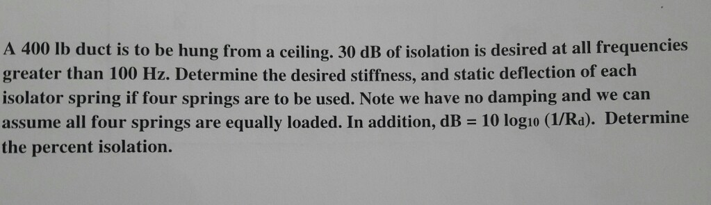 A 400 lb duct is to be hung from a ceiling. 30 dB of isolation is desired at all frequencies
greater than 100 Hz. Determine the desired stiffness, and static deflection of each
isolator spring if four springs are to be used. Note we have no damping and we can
assume all four springs are equally loaded. In addition, dB = 10 log10 (1/Rd). Determine
the percent isolation.