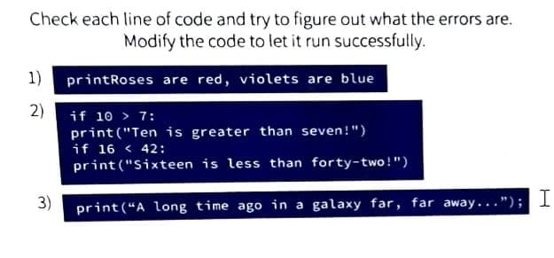 Check each line of code and try to figure out what the errors are.
Modify the code to let it run successfully.
1) printRoses are red, violets are blue
2) if 10 > 7:
print ("Ten is greater than seven!")
if 16 < 42:
print ("Sixteen is less than forty-two !")
3)
print(“A long time ago in a galaxy far, far away..."); I
