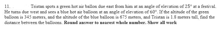 Tristan spots a green hot air ballon due east from him at an angle of elevation of 25° at a festival.
He turns due west and sees a blue hot air balloon at an angle of elevation of 60°. If the altitude of the green
balloon is 345 meters, and the altitude of the blue balloon is 675 meters, and Tristan is 1.8 meters tall, find the
11.
distance between the balloons. Round answer to nearest whole number. Show all work
