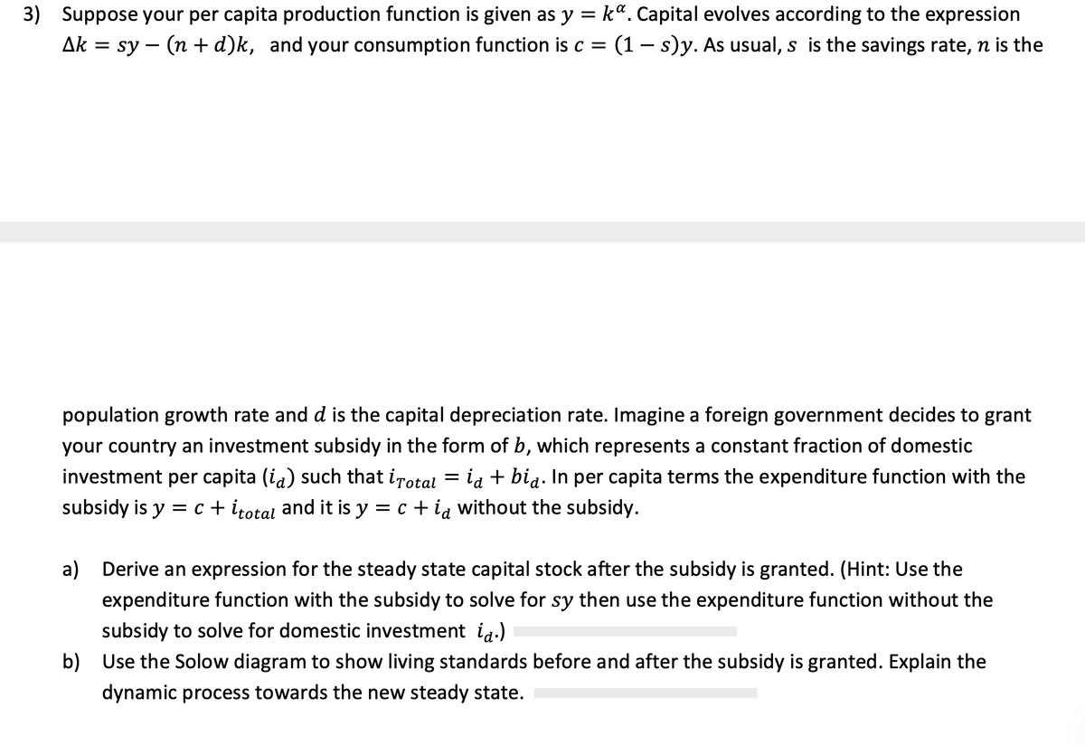 3) Suppose your per capita production function is given as y = k". Capital evolves according to the expression
Ak = sy – (n +d)k, and your consumption function is c = (1– s)y. As usual, s is the savings rate, n is the
-
population growth rate and d is the capital depreciation rate. Imagine a foreign government decides to grant
your country an investment subsidy in the form of b, which represents a constant fraction of domestic
investment per capita (ia) such that irotal = ia + bia. In per capita terms the expenditure function with the
subsidy is y = c + itotal and it is y = c + ia without the subsidy.
a)
Derive an expression for the steady state capital stock after the subsidy is granted. (Hint: Use the
expenditure function with the subsidy to solve for sy then use the expenditure function without the
subsidy to solve for domestic investment ia.)
b)
Use the Solow diagram to show living standards before and after the subsidy is granted. Explain the
dynamic process towards the new steady state.
