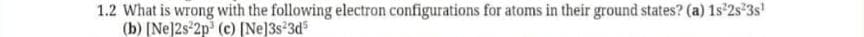 1.2 What is wrong with the following electron configurations for atoms in their ground states? (a) 1s 2s°3s'
(b) [Ne]2s 2p (c) [Ne]3s 3d
