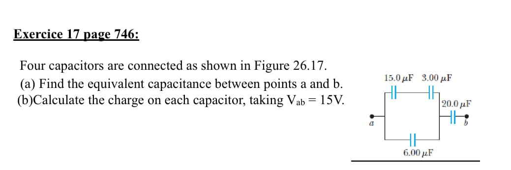 Exercice 17 page 746:
Four capacitors are connected as shown in Figure 26.17.
(a) Find the equivalent capacitance between points a and b.
(b)Calculate the charge on each capacitor, taking Vab = 15V.
a
15.0 με 3.00 με
HH
6.00μF
|20.0 με