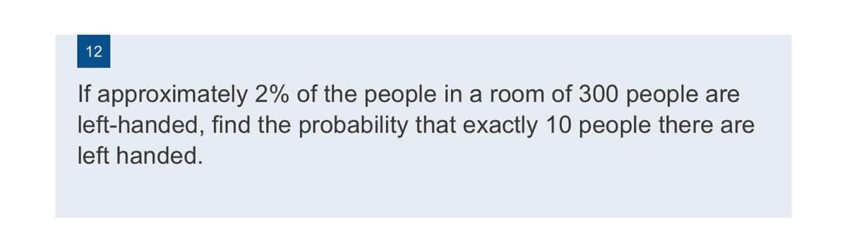 12
If approximately 2% of the people in a room of 300 people are
left-handed, find the probability that exactly 10 people there are
left handed.
