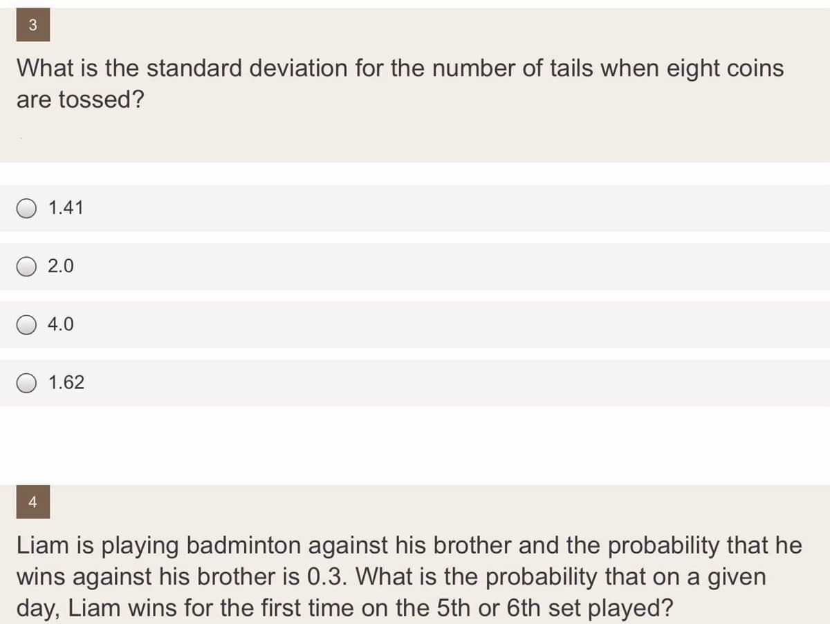 What is the standard deviation for the number of tails when eight coins
are tossed?
O 1.41
2.0
4.0
1.62
Liam is playing badminton against his brother and the probability that he
wins against his brother is 0.3. What is the probability that on a given
day, Liam wins for the first time on the 5th or 6th set played?
