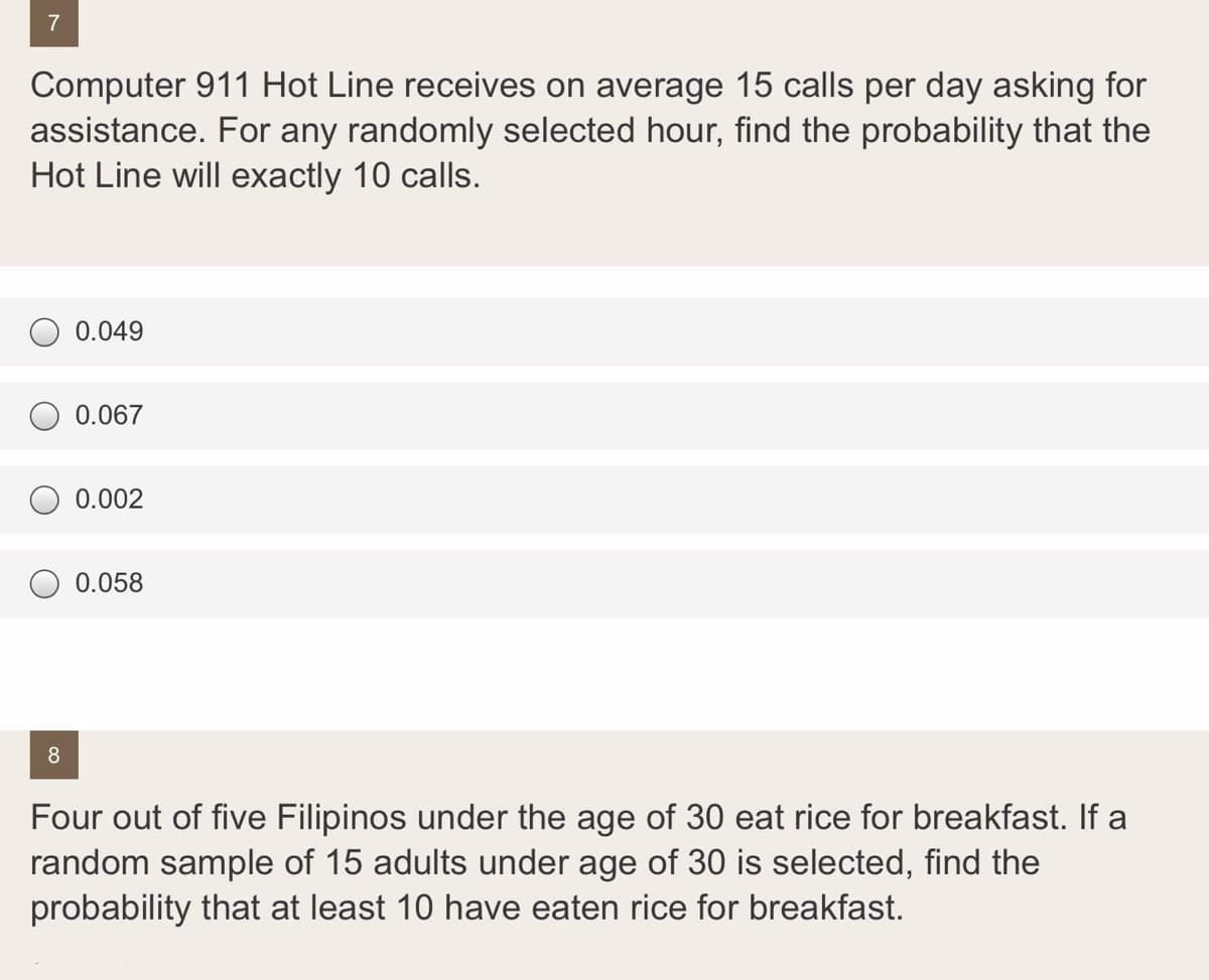 7
Computer 911 Hot Line receives on average 15 calls per day asking for
assistance. For any randomly selected hour, find the probability that the
Hot Line will exactly 10 calls.
0.049
0.067
0.002
O 0.058
8
Four out of five Filipinos under the age of 30 eat rice for breakfast. If a
random sample of 15 adults under age of 30 is selected, find the
probability that at least 10 have eaten rice for breakfast.
