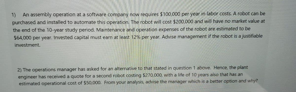 1) An assembly operation at a software company now requires $100,000 per year in labor costs. A robot can be
purchased and installed to automate this operation. The robot will cost $200,000 and will have no market value at
the end of the 10-year study period. Maintenance and operation expenses of the robot are estimated to be
$64,000 per year. Invested capital must earn at least 12% per year. Advise management if the robot is a justifiable
investment.
2) The operations manager has asked for an alternative to that stated in question 1 above. Hence, the plant
engineer has received a quote for a second robot costing $270,000, with a life of 10 years also that has an
estimated operational cost of $50,000. From your analysis, advise the manager which is a better option and why?