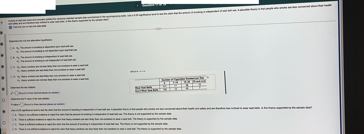 O
O
O
O
O
A study of seat belt users and nonusers yielded the randomly selected sample data summarized in the accompanying table. Use a 0.05 significance level to test the claim that the amount of smoking is independent of seat belt use. A plausible theory is that people who smoke are less concerned about their health
and safety and are therefore less inclined to wear seat belts. Is this theory supported by the sample data?
Click the icon to view the data table.
Determine the null and alternative hypotheses.
OA. Ho: The amount of smoking is dependent upon seat belt use.
H₁: The amount of smoking is not dependent upon seat belt use.
OB. Ho: The amount of smoking is independent of seat belt use.
H₁: The amount of smoking is not independent of seat belt use.
OC. Ho: Heavy smokers are not less likely than non-smokers to wear a seat belt.
H₁: Heavy smokers are less likely than non-smokers to wear a seat belt.
OD. Ho: Heavy smokers are less likely than non-smokers to wear a
seat belt.
H₁: Heavy smokers are not less likely than non-smokers to wear a seat belt.
Question 11 of 16
Determine the test statistic.
=(Round to three decimal places as needed.)
Determine the P-value of the test statistic.
IVIC IV
AE
Wear Seat Belts
Don't Wear Seat Belts
Number of Cigarettes Smoked per Day
15-34 35 and over
1-14
0
38
12
11
171
152
12
45
7
O
P-Value =
(Round to three decimal places as needed.)
Use a 0.05 significance level to test the claim that the amount of smoking is independent of seat belt use. A plausible theory is that people who smoke are less concerned about their health and safety and are therefore less inclined to wear seat belts. Is this theory supported by the sample data?
OA. There is not sufficient evidence to reject the claim that the amount of smoking is independent of seat belt use. The theory is not supported by the sample data.
OB. There is sufficient evidence to reject the claim that heavy smokers are less likely than non-smokers to wear a seat belt. The theory is supported by the sample data.
OC. There is sufficient evidence to reject the claim that the amount of smoking is independent of seat belt use. The theory is not supported by the sample data.
OD. There is not sufficient evidence to reject the claim that heavy smokers are less likely than non-smokers to wear a seat belt. The theory is supported by the sample data.