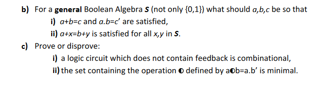 b) For a general Boolean Algebra S (not only {0,1}) what should a,b,c be so that
i) a+b=c and a.b=c' are satisfied,
ii) a+x=b+y is satisfied for all x,y in S.
c) Prove or disprove:
i) a logic circuit which does not contain feedback is combinational,
ii) the set containing the operation O defined by a b-a.b' is minimal.