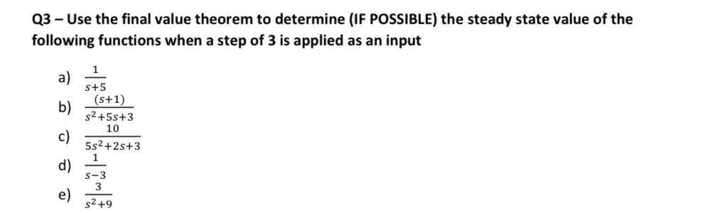 Q3 - Use the final value theorem to determine (IF POSSIBLE) the steady state value of the
following functions when a step of 3 is applied as an input
a)
b)
c)
d)
e)
1
S+5
(s+1)
s²+5s+3
10
5s²+2s+3
1
S-3
3
s²+9