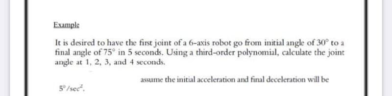 Example
It is desired to have the first joint of a 6-axis robot go from initial angle of 30° to a
final angle of 75° in 5 seconds. Using a third-order polynomial, calculate the joint
angle at 1, 2, 3, and 4 seconds.
assume the initial acceleration and final deceleration will be
5°/sec".
