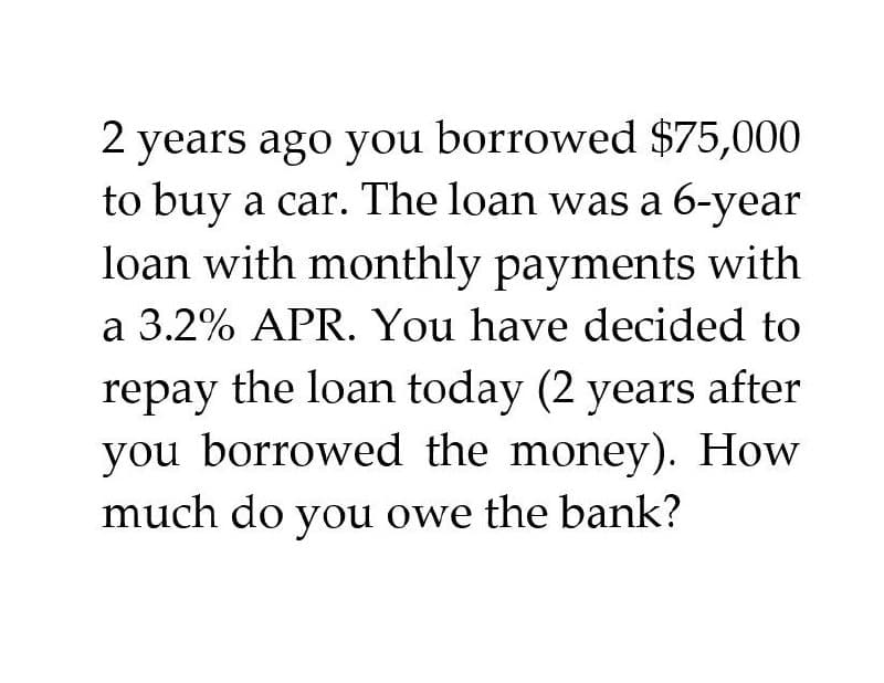 2 years ago you borrowed $75,000
to buy a car. The loan was a 6-year
loan with monthly payments with
a 3.2% APR. You have decided to
repay the loan today (2 years after
you borrowed the money). How
much do you owe the bank?