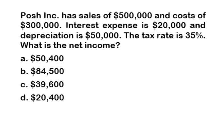 Posh Inc. has sales of $500,000 and costs of
$300,000. Interest expense is $20,000 and
depreciation is $50,000. The tax rate is 35%.
What is the net income?
a. $50,400
b. $84,500
c. $39,600
d. $20,400