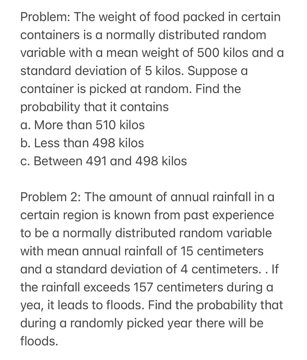 Problem: The weight of food packed in certain
containers is a normally distributed random
variable with a mean weight of 500 kilos and a
standard deviation of 5 kilos. Suppose a
container is picked at random. Find the
probability that it contains
a. More than 510 kilos
b. Less than 498 kilos
c. Between 491 and 498 kilos
Problem 2: The amount of annual rainfall in a
certain region is known from past experience
to be a normally distributed random variable
with mean annual rainfall of 15 centimeters
and a standard deviation of 4 centimeters. . If
the rainfall exceeds 157 centimeters during a
yea, it leads to floods. Find the probability that
during a randomly picked year there will be
floods.