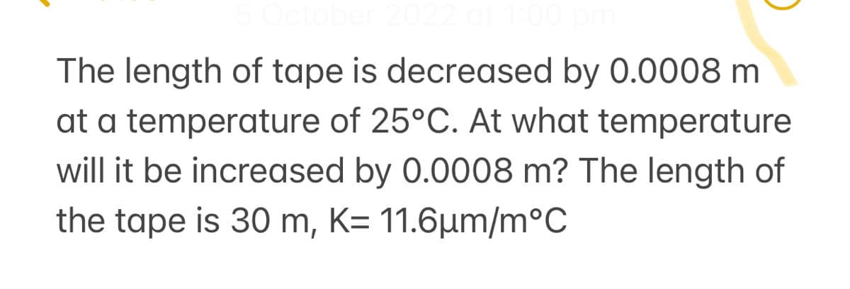 5 October 2022 at 1:00 pm
The length of tape is decreased by 0.0008 m
at a temperature of 25°C. At what temperature
will it be increased by 0.0008 m? The length of
the tape is 30 m, K= 11.6μm/m°C