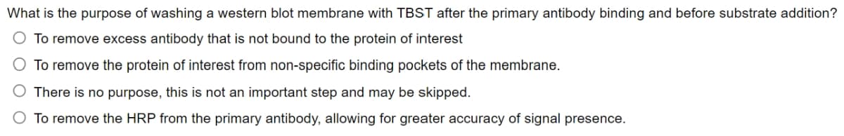 What is the purpose of washing a western blot membrane with TBST after the primary antibody binding and before substrate addition?
To remove excess antibody that is not bound to the protein of interest
O To remove the protein of interest from non-specific binding pockets of the membrane.
There is no purpose, this is not an important step and may be skipped.
To remove the HRP from the primary antibody, allowing for greater accuracy of signal presence.
