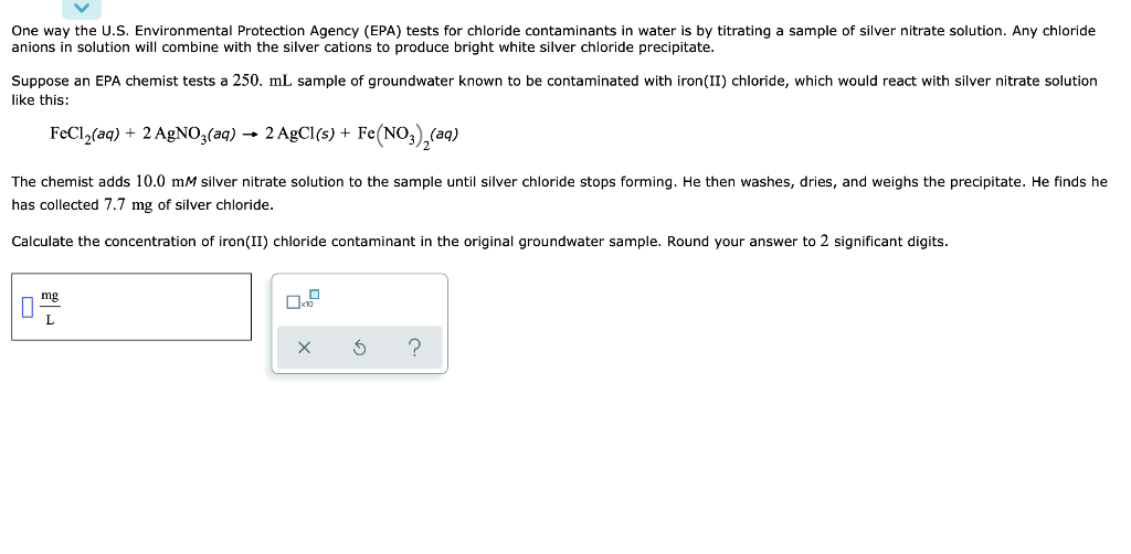 One way the U.S. Environmental Protection Agency (EPA) tests for chloride contaminants in water is by titrating a sample of silver nitrate solution. Any chloride
anions in solution will combine with the silver cations to produce bright white silver chloride precipitate.
Suppose an EPA chemist tests a 250. mL sample of groundwater known to be contaminated with iron(II) chloride, which would react with silver nitrate solution
like this:
FeCl,(aq) + 2 AgNO3(aq) → 2 AgCl(s) + Fe(NO3),(aq)
The chemist adds 10.0 mM silver nitrate solution to the sample until silver chloride stops forming. He then washes, dries, and weighs the precipitate. He finds he
has collected 7.7 mg of silver chloride.
Calculate the concentration of iron(II) chloride contaminant in the original groundwater sample. Round your answer to 2 significant digits.
mg
L
