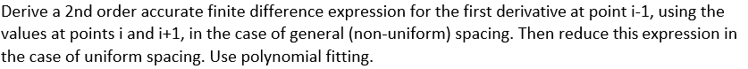 Derive a 2nd order accurate finite difference expression for the first derivative at point i-1, using the
values at points i and i+1, in the case of general (non-uniform) spacing. Then reduce this expression in
the case of uniform spacing. Use polynomial fitting.
