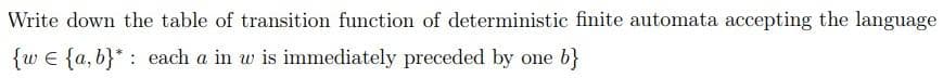 Write down the table of transition function of deterministic finite automata accepting the language
{w e {a, b}* : each a in w is immediately preceded by one b}
