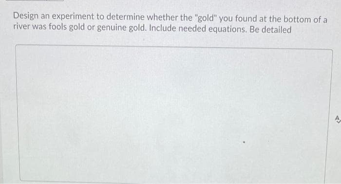 Design an experiment to determine whether the "gold" you found at the bottom of a
river was fools gold or genuine gold. Include needed equations. Be detailed
