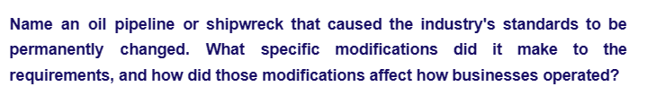 Name an oil pipeline or shipwreck that caused the industry's standards to be
permanently changed. What specific modifications did it make to the
requirements, and how did those modifications affect how businesses operated?