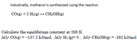 Industrially, methanol is synthesized using the reaction
Cog) + 2 H2(g) + CH;OH(g)
Calculate the equilibrium constant at 298 K.
AGP CO(g) = -137.2 kJ/mol; AGP H: (g)= 0; AGP CH:OH(g) = -162 kJ/mol
