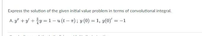 Express the solution of the given initial value problem in terms of convolutional integral.
A. y" +y +y = 1– u (t– 7); y (0) = 1, y(0)' = -1
